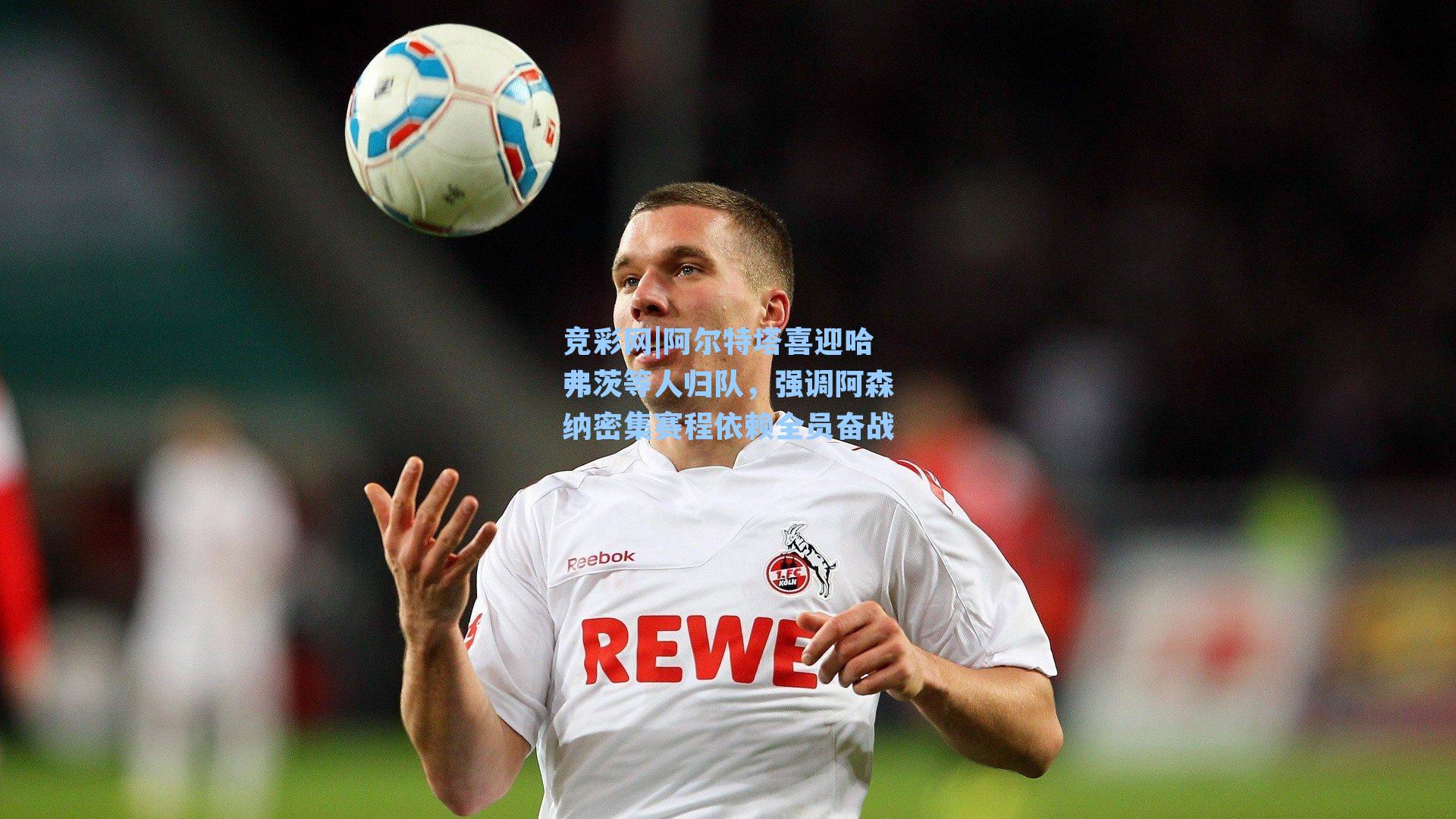 阿尔特塔喜迎哈弗茨等人归队，强调阿森纳密集赛程依赖全员奋战