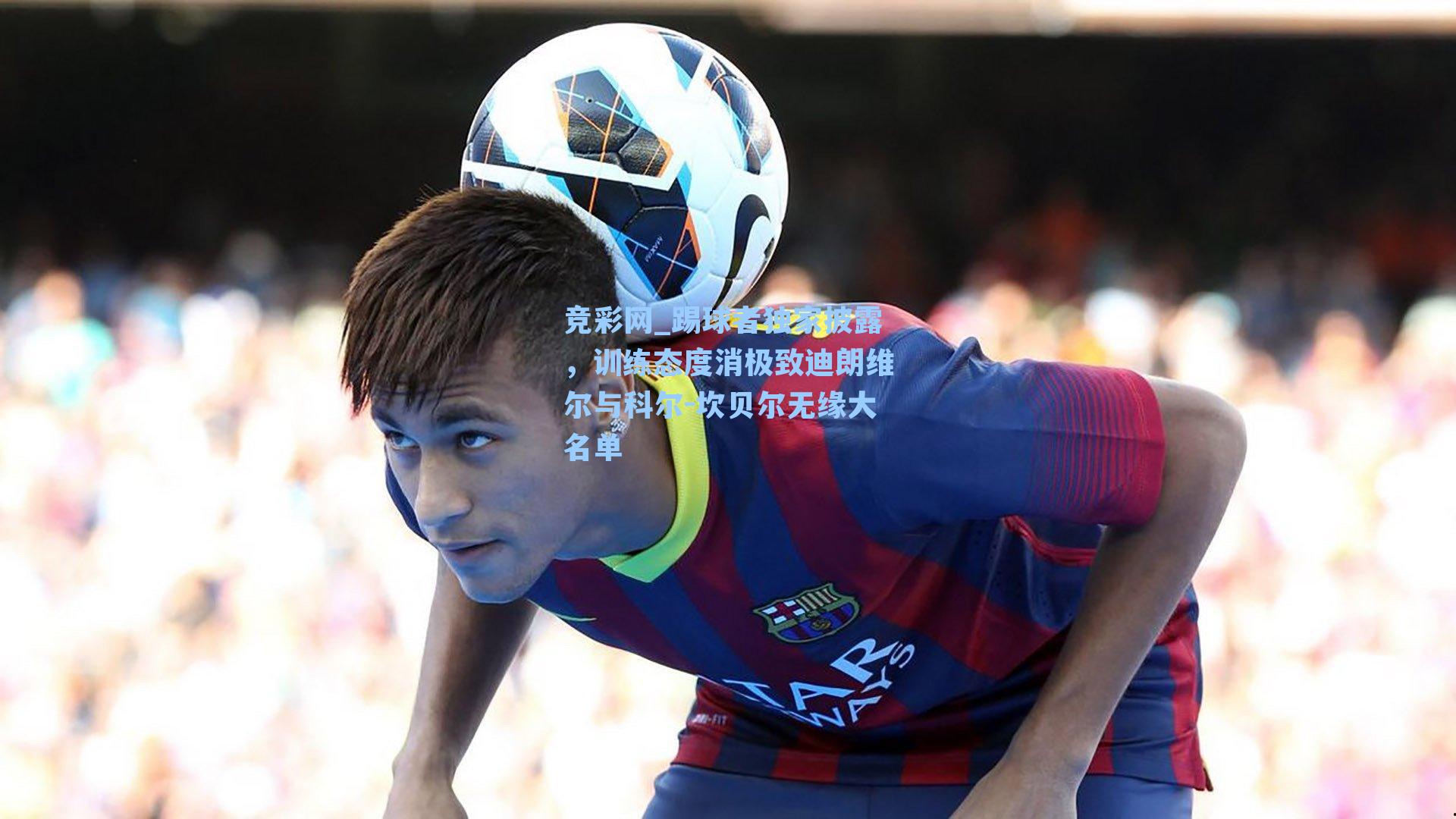 竞彩网_踢球者独家披露，训练态度消极致迪朗维尔与科尔-坎贝尔无缘大名单