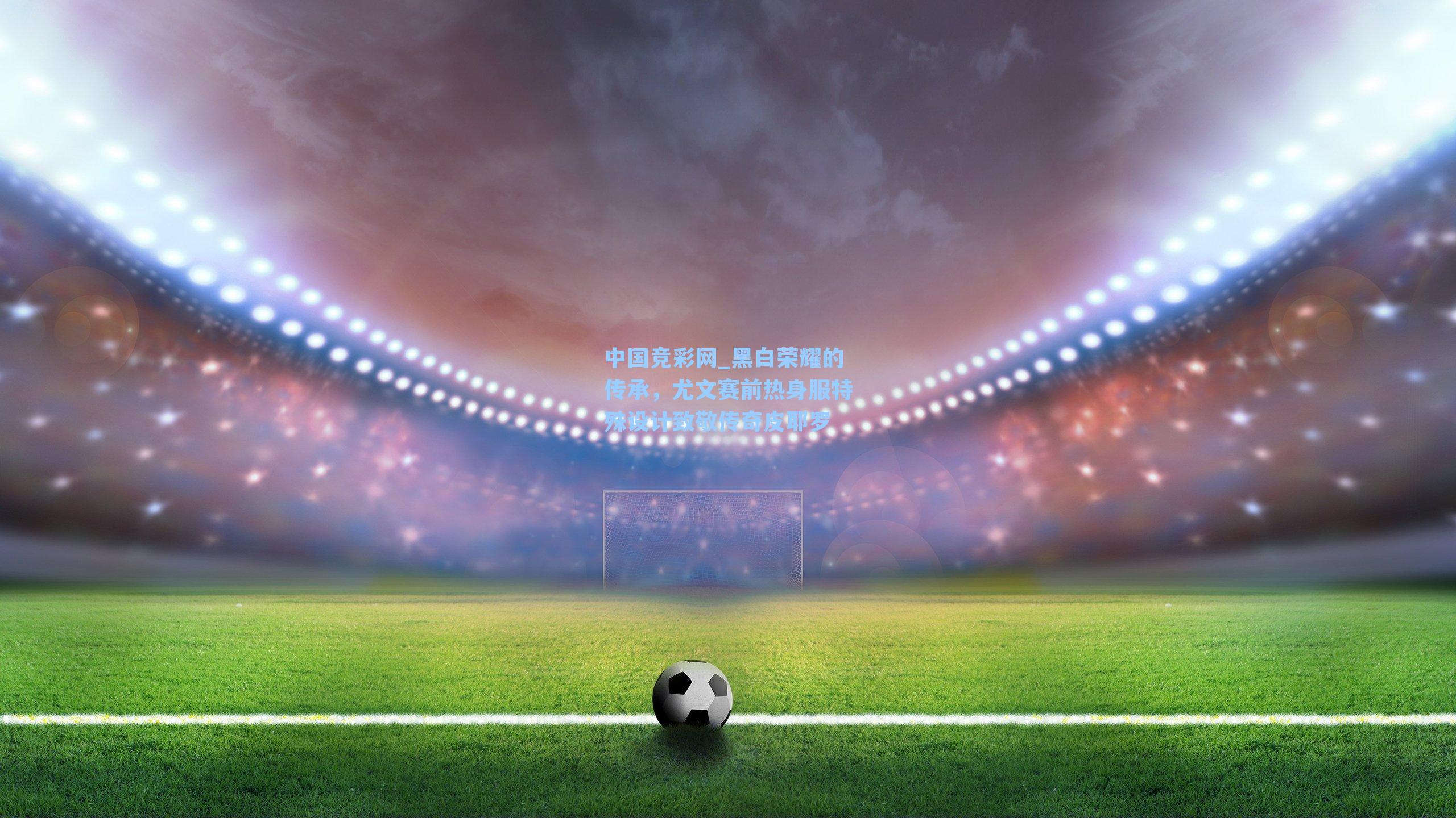 中国竞彩网_黑白荣耀的传承，尤文赛前热身服特殊设计致敬传奇皮耶罗