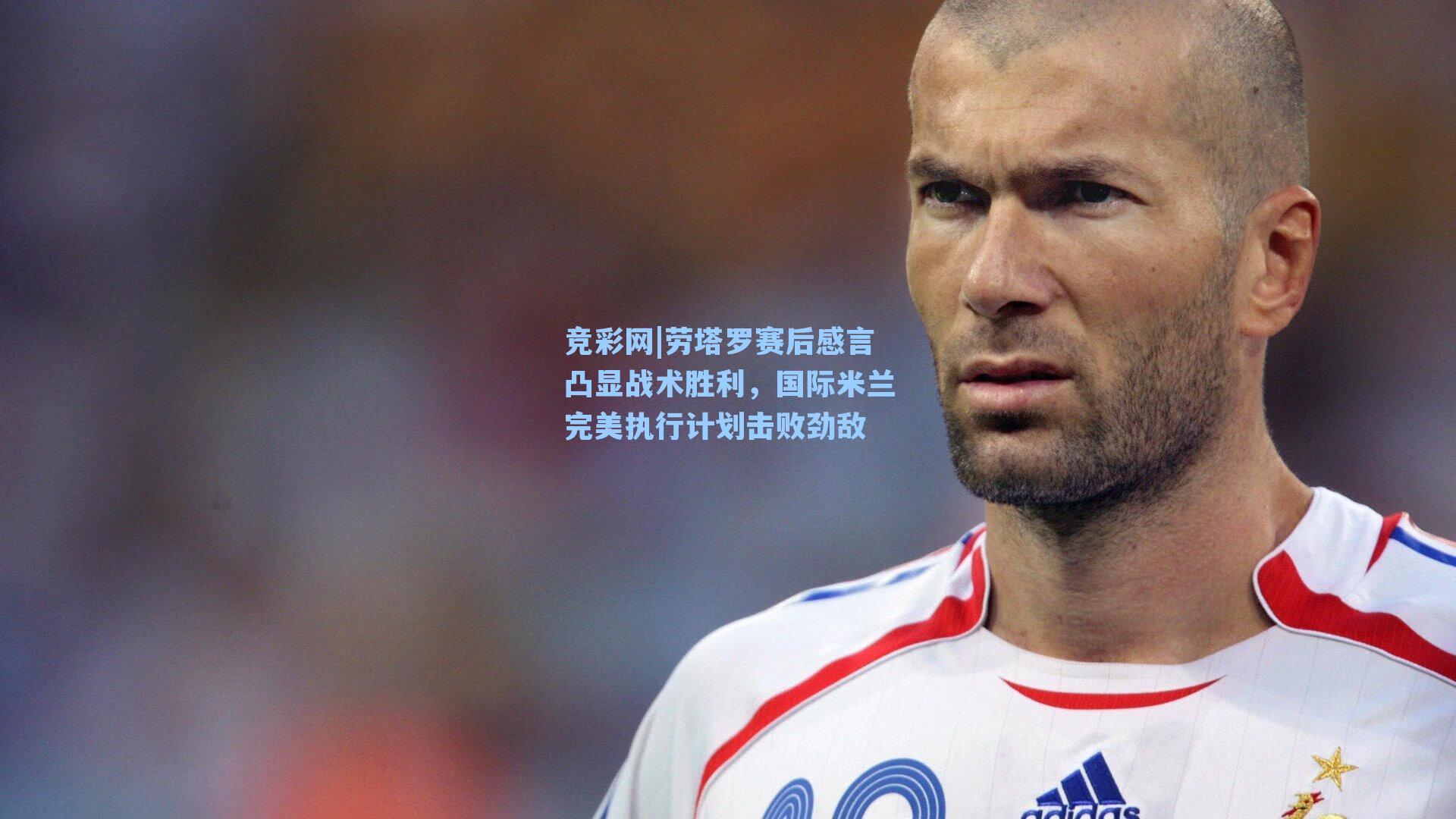 竞彩网|劳塔罗赛后感言凸显战术胜利，国际米兰完美执行计划击败劲敌